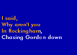 I said,
Why aren't you

In Rocking ham,
Chasing Gordon down