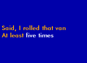 Said, I rolled that van

At least five times