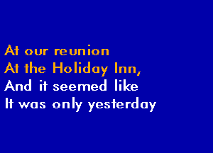 At our re union

At the Holiday Inn,

And it seemed like
It was only yesterday