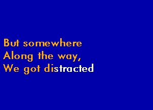 But somewhere

Along the way,
We got distracted