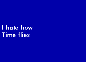 I hate how

Time flies