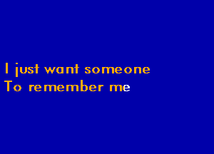 I just want someone

To re member me