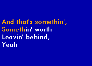 And ihafs somethin',
Somethin' worth

Leavin' behind,

Yeah