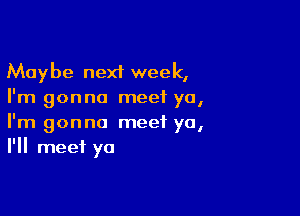 Maybe next week,
I'm gonna meet ya,

I'm gonna meet ya,
I'll meet ya