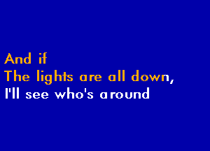 And if

The lights are all down,
I'll see who's around