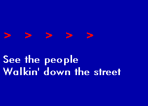 See the people
Walkin' down the street