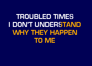 TROUBLED TIMES
I DON'T UNDERSTAND
WHY THEY HAPPEN
TO ME