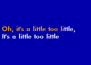 Oh, ifs a Iiiile foo IiHle,

Ifs a liHle too little