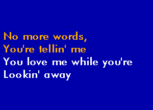 No more words,
You're fellin' me

You love me while you're
Lookin' away