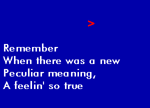 Remember

When there was a new
Peculiar meaning,
A feelin' so true