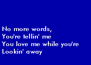 No more words,

You're fellin' me

You love me while you're
Lookin' away