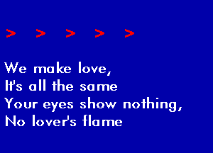 We make love,

Ifs all the some
Your eyes show nothing,
No IoveHs flame