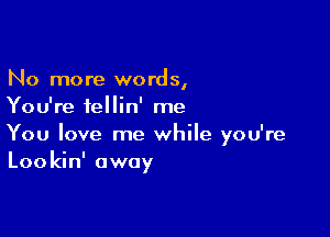 No more words,
You're fellin' me

You love me while you're
Lookin' away