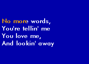 No more words,
You're fellin' me

You love me,
And Iookin' away