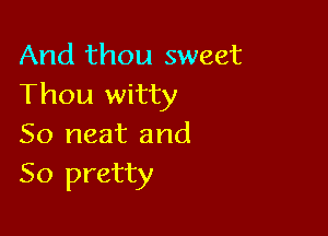 And thou sweet
Thou witty

So neat and
So pretty