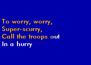 To worry, worry,
Super- scurry,

Call the troops ou1
In a hurry