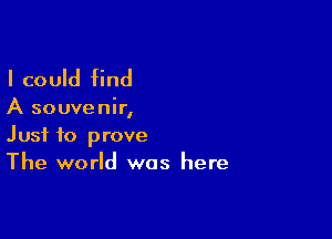I could find

A souvenir,

Just to prove
The world was here