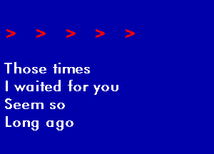 Those times

I waited for you
Seem so

Long ago