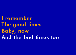 I remember
The good times

Ba by, now
And the bad times too