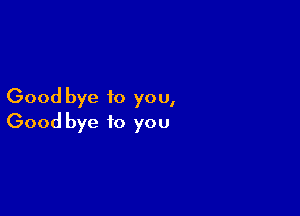 Good bye to you,

Good bye to you