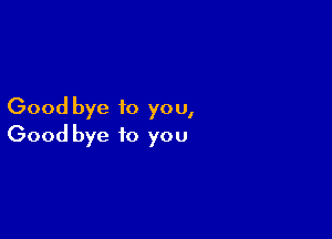 Good bye to you,

Good bye to you