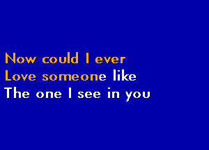 Now could I ever

Love someone like
The one I see in you