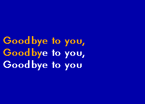 Good bye to you,

Good bye to you,
Good bye to you