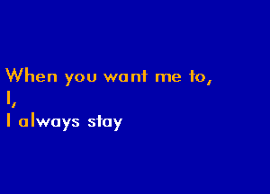 When you want me to,

l

I always stay