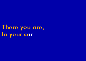 There you are,

In your car