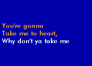 You're gonna

Take me to heart,
Why don't ya take me