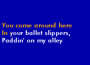 You come around here

In your ballet slippers,
Paddin' on my alley