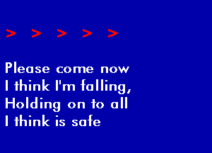 Please come now

I think I'm halling,
Holding on to all
I think is safe