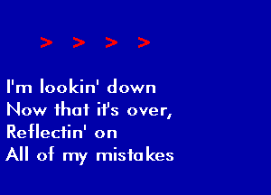 I'm Iookin' down

Now that it's over,
Reflectin' on
All of my mistakes