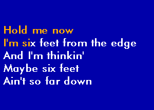 Hold me now
I'm six feet from the edge

And I'm ihinkin'

Maybe six feet
Ain't so far down