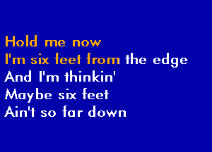 Hold me now
I'm six feet from the edge

And I'm ihinkin'

Maybe six feet
Ain't so far down