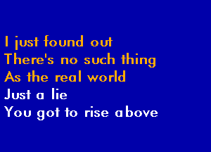 I iusf found out
There's no such thing

As the real world
Just a lie
You got to rise above