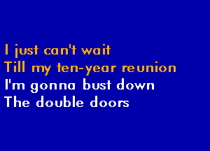 I just ca n'f waif
Till my ien-yeor reunion

I'm gonna bust down

The double doors