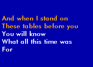And when I stand on
These tables before you

You will know
What all this time was
For