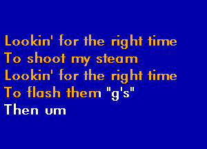 Lookin' for the rig hi time
To shoot my steam
Lookin' for the rig ht time

To Hash themg  's 
Then um