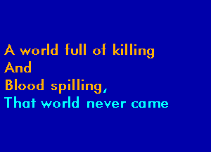 A world full of killing
And

Blood spilling,

Thai world never ca me