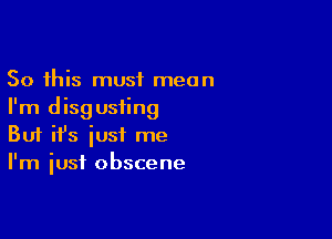 So this must mean
I'm disg usiing

Buf ifs iusf me
I'm just obscene