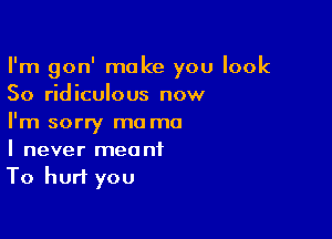 I'm gon' make you look
50 ridiculous now

I'm sorry ma ma
I never meant
To hurt you