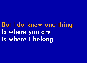 But I do know one thing

Is where you are
Is where I belong