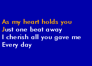 As my heart holds you
Just one beat away

I cherish a you gave me

Every day