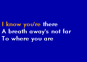 I know you're there

A breath awoy's not far
To where you are