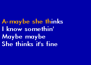 A- maybe she thinks

I know somethin'

Maybe maybe
She thinks it's fine