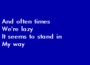 And often 1imes

We're lazy

It seems to stand in
My way