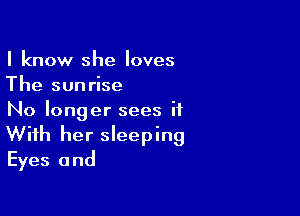 I know she loves
The sunrise

No longer sees it
With her sleeping
Eyes and