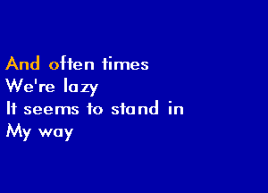 And often 1imes

We're lazy

It seems to stand in
My way