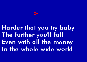 Harder that you try be by
The further you'll to

Even with all the money
In the whole wide world